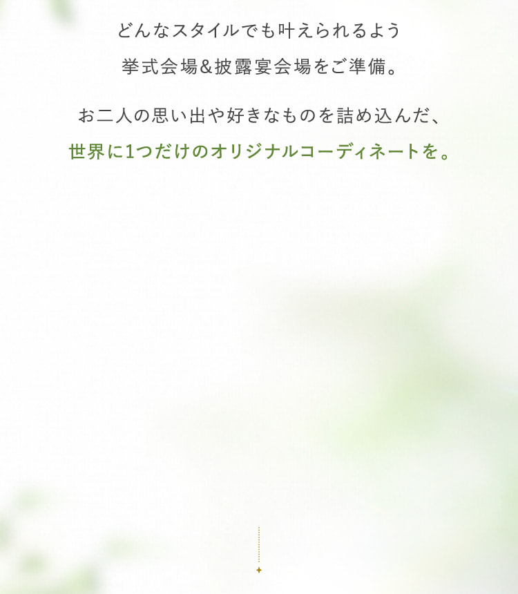 どんなスタイルでも叶えられるよう挙式会場&披露宴会場をご準備。お二人の思い出や好きなものを詰め込んだ、世界に1つだけのオリジナルコーディネートを。