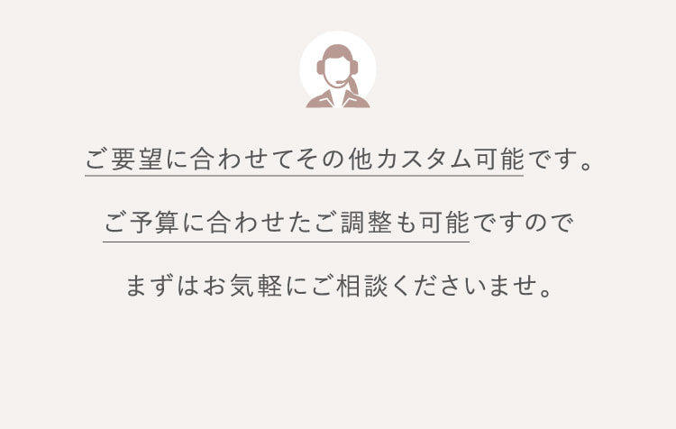 ご要望に合わせてその他カスタム可能です。ご予算に合わせたご調整も可能ですのでまずはお気軽にご相談くださいませ。