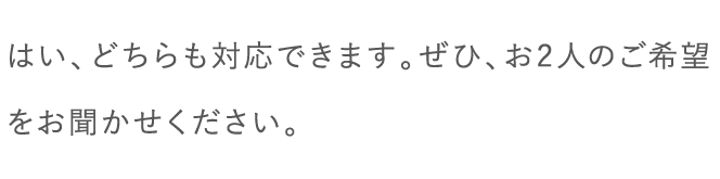 はい、どちらも対応できます。ぜひ、お2人のご希望をお聞かせください。