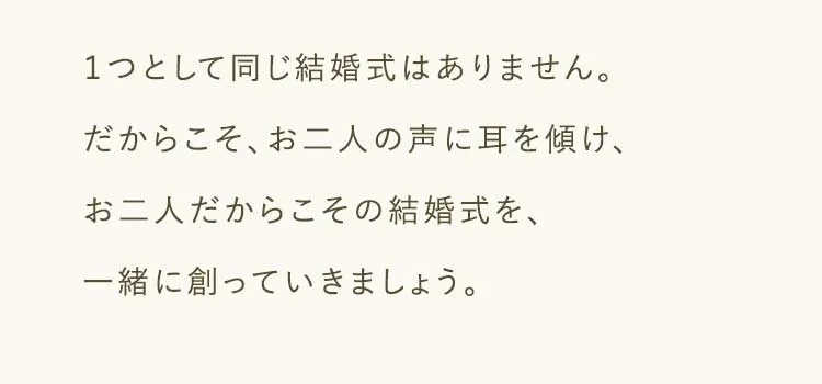 １つとして同じ結婚式はありません。だからこそ、お二人の声に耳を傾け、お二人だからこその結婚式を、一緒に創っていきましょう。