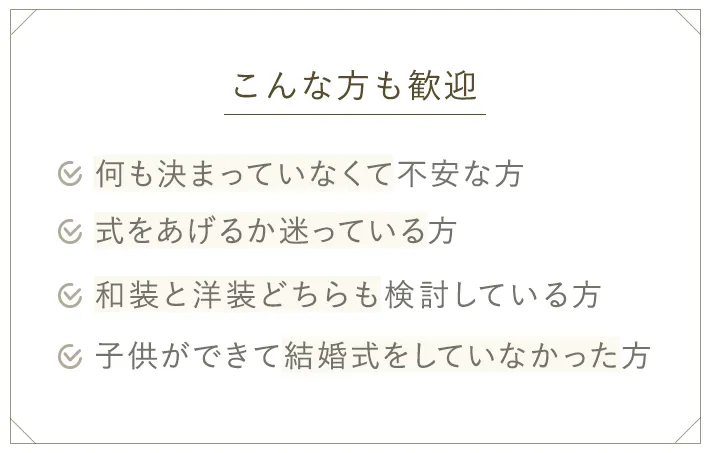 こんな方も歓迎　何も決まってなくて不安な方、式をあげるか迷っている方、和装と洋装どちらも検討している方、子供ができて結婚式をしていなった方