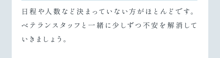 日程や人数など決まっていない方がほとんどです。ベテランスタッフと一緒に少しずつ不安を解消していきましょう。