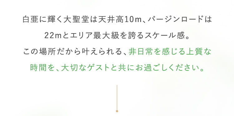白亜に輝く大聖堂は天井高10m、バージンロードは22mとエリア最大級を誇るスケール感。