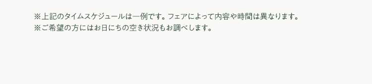 ※上記のタイムスケジュールは一例です。フェアによって内容や時間は異なります。 ※ご希望の方にはお日にちの空き状況もお調べします
