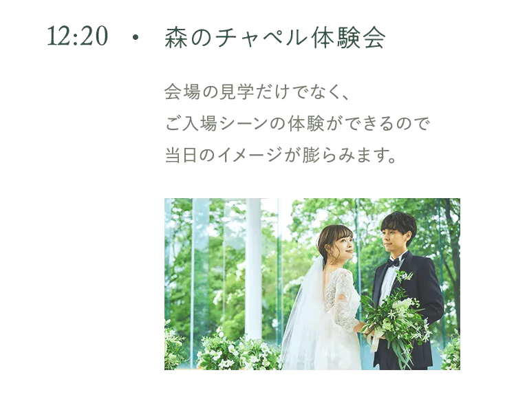 12:20 森のチャペル体験会 会場の見学だけでなく、 ご入場シーンの体験ができるので当日のイメージが膨らみます。