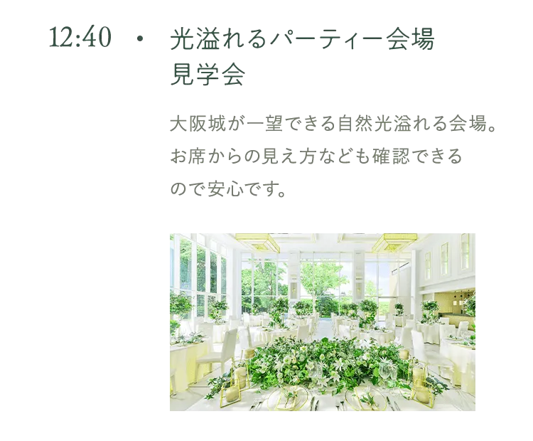 12:40 光溢れるパーティー会場見学会 大阪城が一望できる自然光溢れる会場。 お席からの見え方なども確認できる ので安心です。