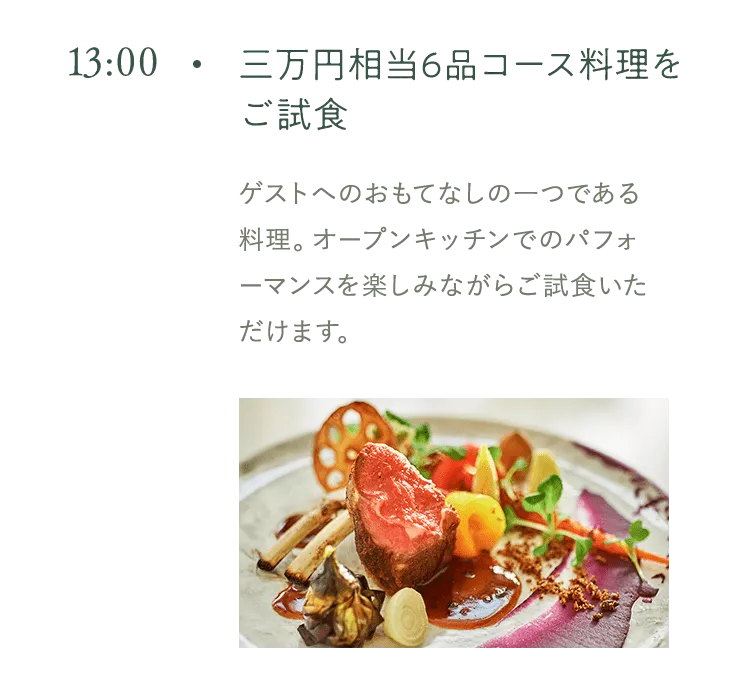 13:00 三万円相当6品コース料理をご試食 ゲストへのおもてなしの一つである 料理。オープンキッチンでのパフォーマンスを楽しみながらご試食いただけます。