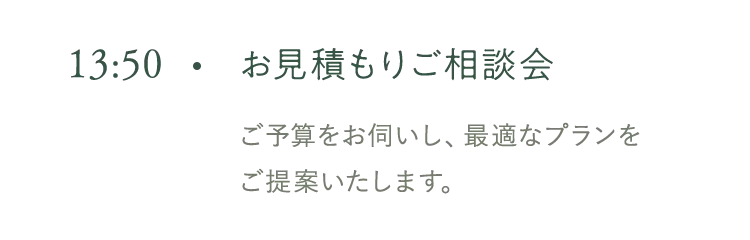 13:50 お見積もりご相談会 ご予算をお伺いし、最適なプランをご提案いたします。