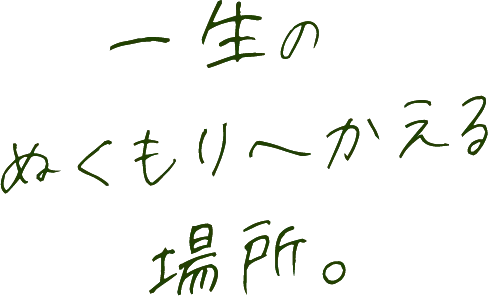 一生のぬくもりへかえる場所。