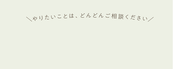 ＼やりたいことは、どんどんご相談ください／