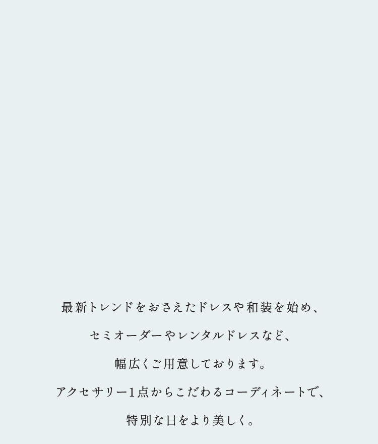 最新トレンドをおさえたドレスや和装を始め、セミオーダーやレンタルドレスなど、幅広くご用意しております。