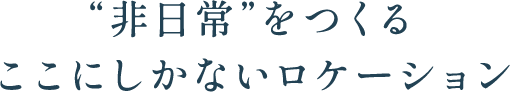 “非日常”をつくるここにしかないロケーション
