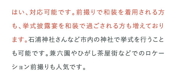 はい、対応可能です。前撮りで和装を着用される方も、挙式披露宴を和装で過ごされる方も増えております。…