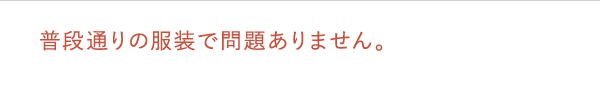 普段通りの服装で問題ありません。