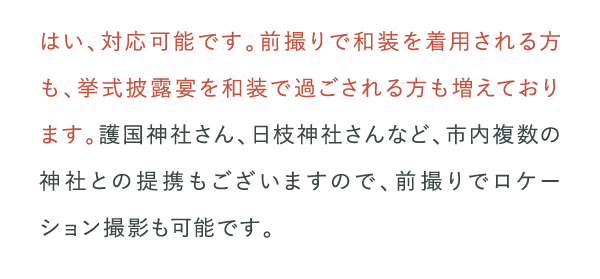 はい、対応可能です。前撮りで和装を着用される方も、挙式披露宴を和装で過ごされる方も増えております。…