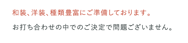 和装、洋装、種類豊富にご準備しております。お打ち合わせの中でのご決定で問題ございません。